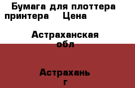 Бумага для плоттера (принтера) › Цена ­ 600-800 - Астраханская обл., Астрахань г. Электро-Техника » Другое   . Астраханская обл.